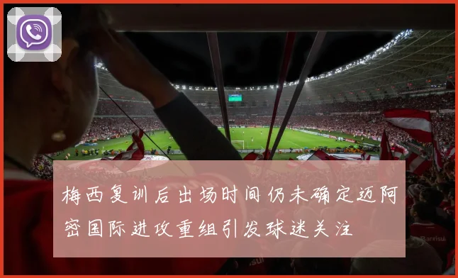 梅西复训后出场时间仍未确定迈阿密国际进攻重组引发球迷关注