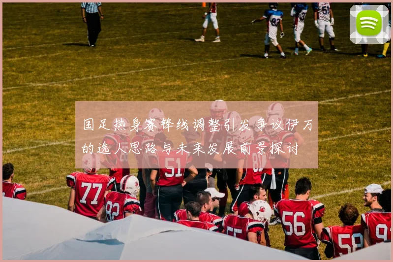 国足热身赛锋线调整引发争议伊万的选人思路与未来发展前景探讨