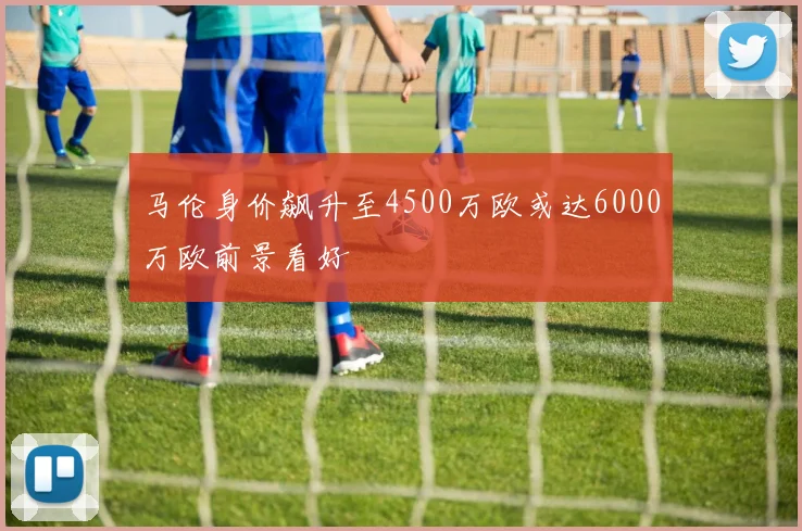 马伦身价飙升至4500万欧或达6000万欧前景看好