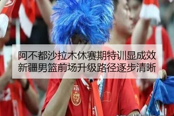 阿不都沙拉木休赛期特训显成效 新疆男篮前场升级路径逐步清晰